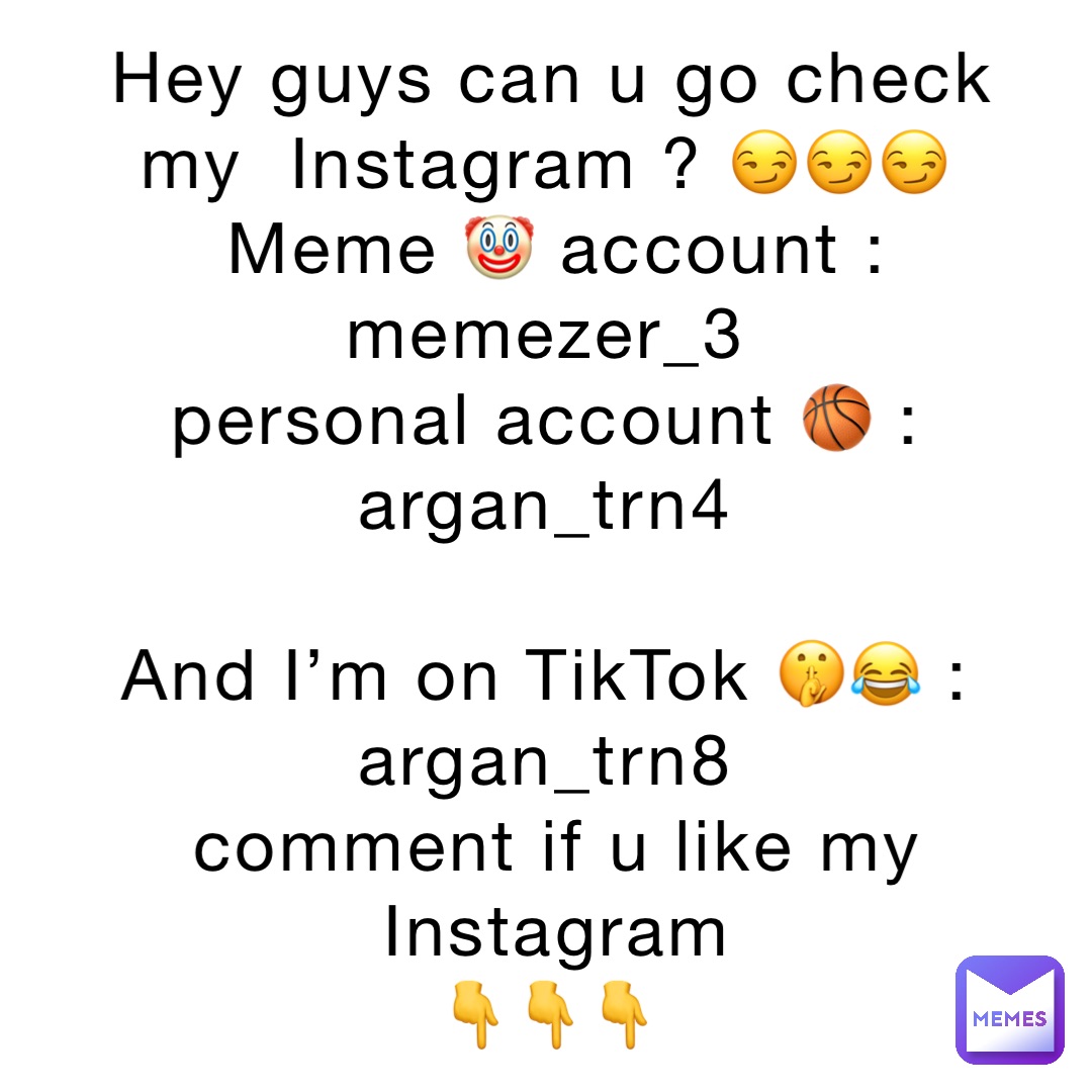 Hey guys can u go check my  Instagram ? 😏😏😏
Meme 🤡 account : memezer_3
personal account 🏀 :
argan_trn4

And I’m on TikTok 🤫😂 :
argan_trn8
comment if u like my Instagram 
👇👇👇