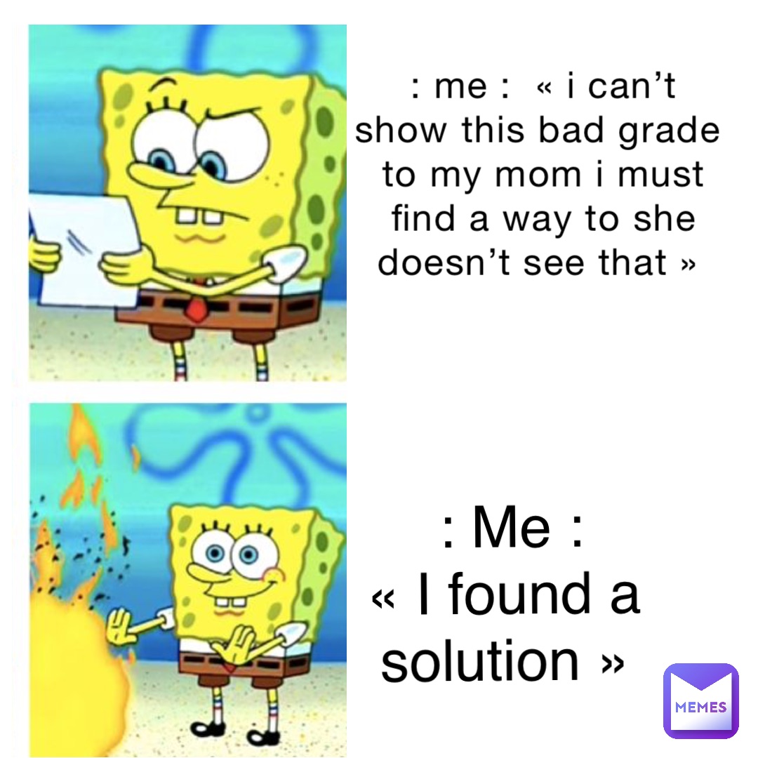 : Me :  « i can’t show this bad grade to my mom I must find a way to she doesn’t see that » : Me : 
« I found a solution »