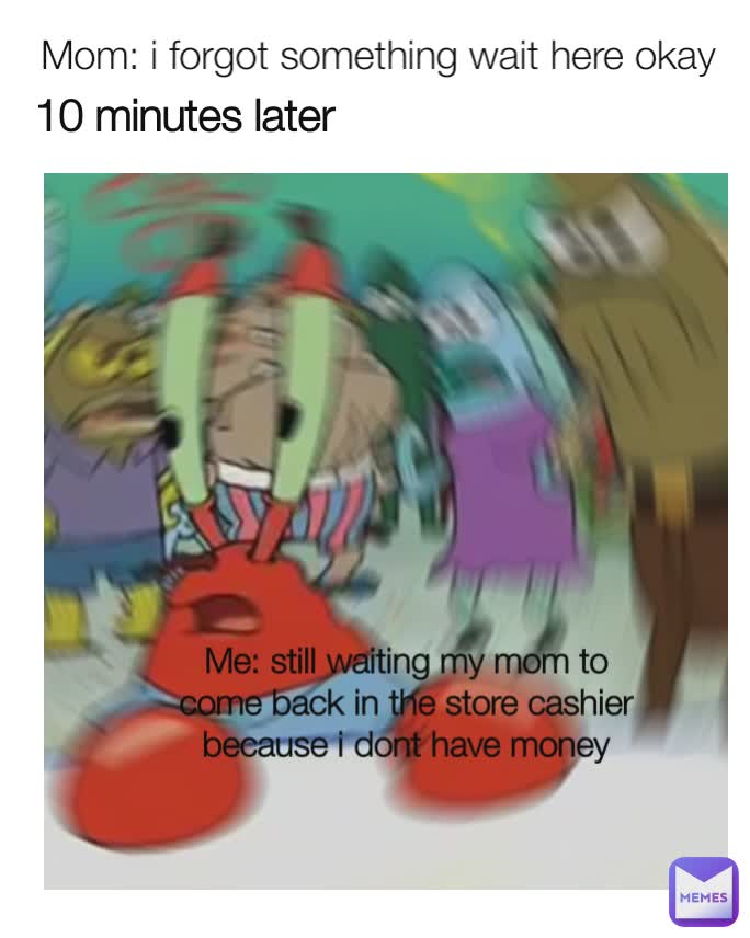 Mom: i forgot something wait here okay 
  10 minutes later Me: still waiting my mom to come back in the store cashier because i dont have money