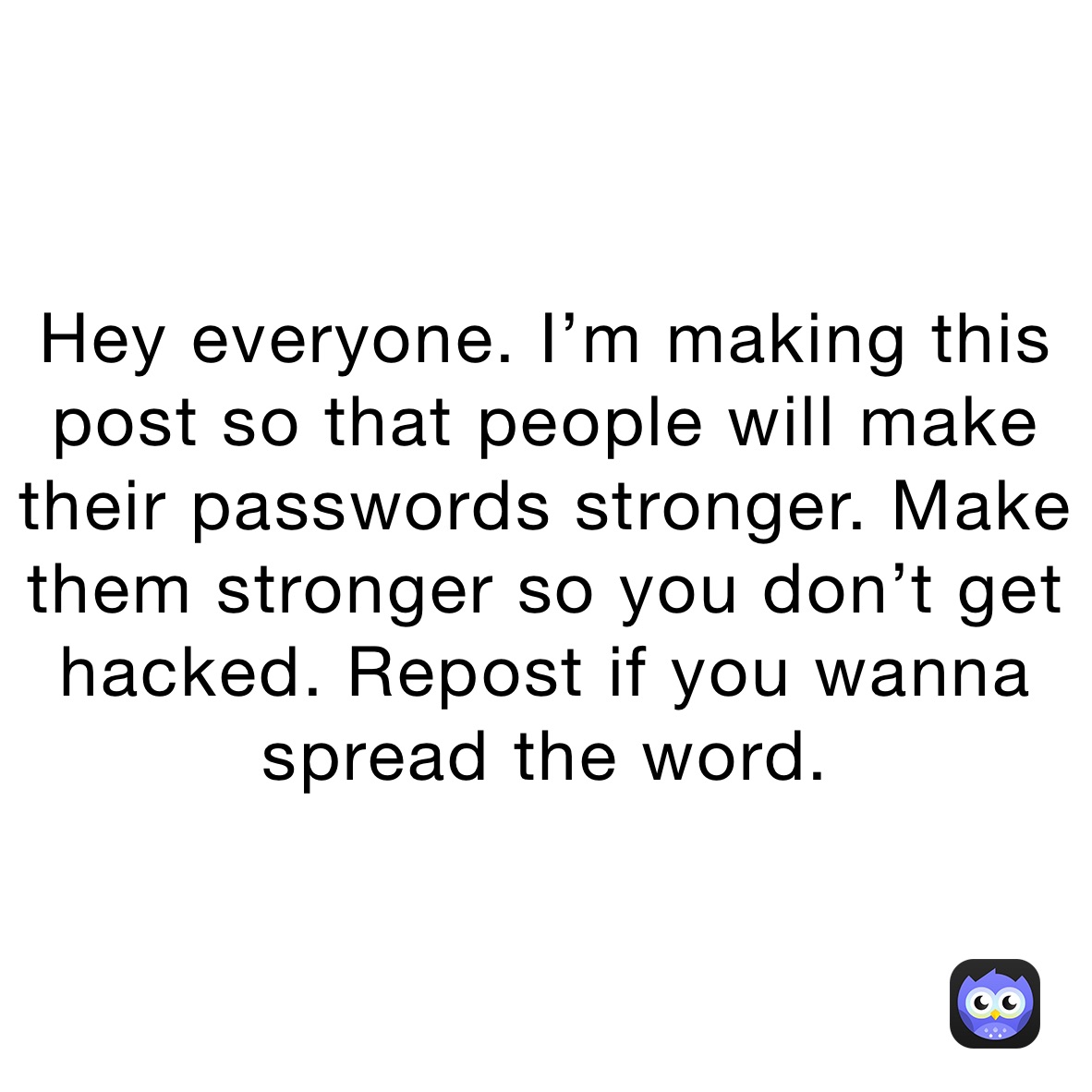 Hey everyone. I’m making this post so that people will make their passwords stronger. Make them stronger so you don’t get hacked. Repost if you wanna spread the word.