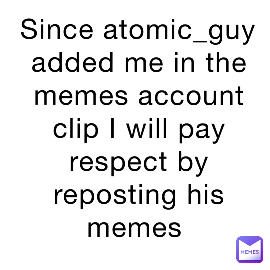 Since atomic_guy added me in the memes account clip I will pay respect by reposting his memes