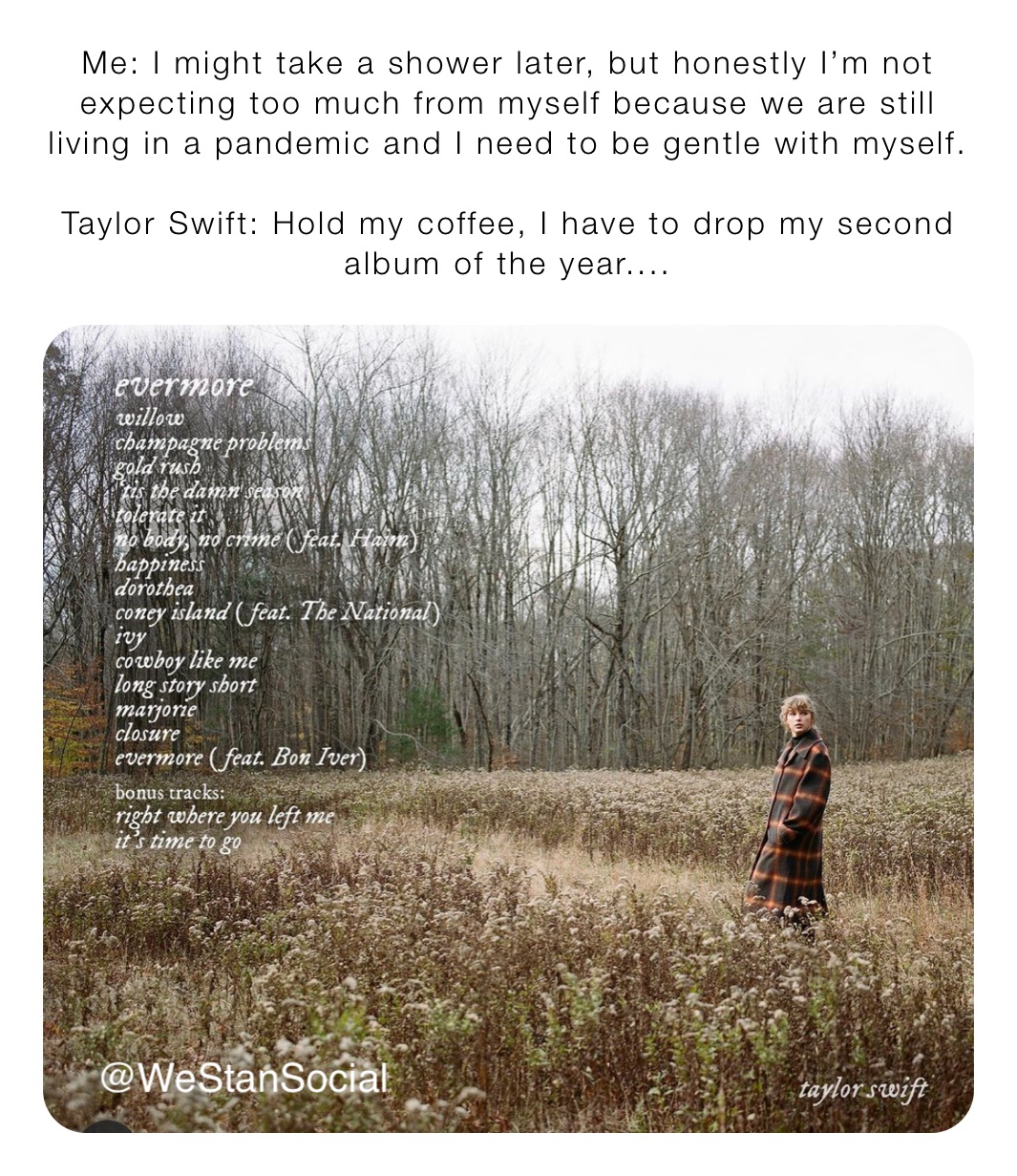 Me: I might take a shower later, but honestly I’m not expecting too much from myself because we are still living in a pandemic and I need to be gentle with myself.

Taylor Swift: Hold my coffee, I have to drop my second album of the year....