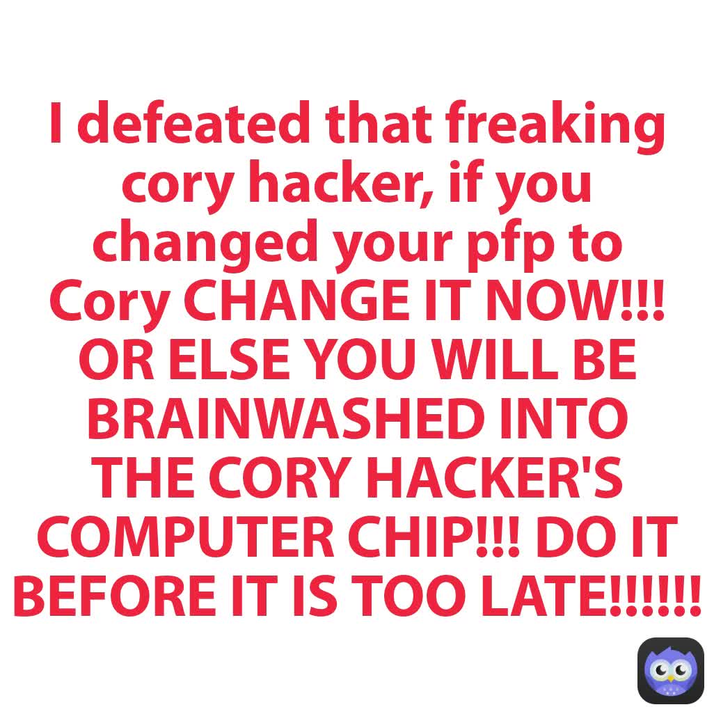 I defeated that freaking cory hacker, if you changed your pfp to Cory CHANGE IT NOW!!! OR ELSE YOU WILL BE BRAINWASHED INTO THE CORY HACKER'S COMPUTER CHIP!!! DO IT BEFORE IT IS TOO LATE!!!!!!