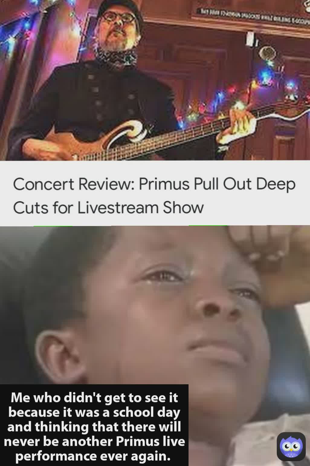 Me who didn't get to see it because it was a school day and thinking that there will never be another Primus live performance ever again. 