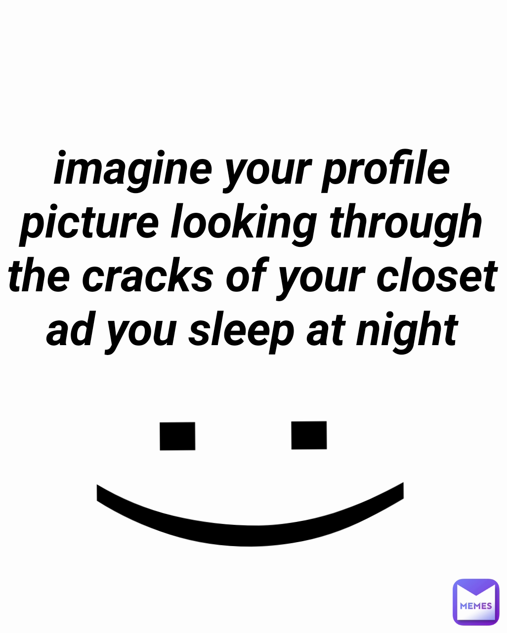 :) imagine your profile picture looking through the cracks of your closet ad you sleep at night