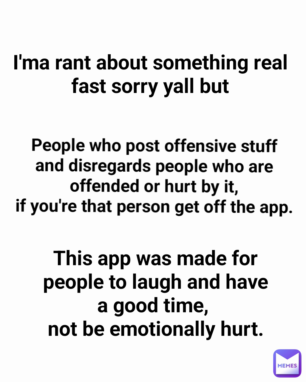 People who post offensive stuff and disregards people who are offended or hurt by it,
if you're that person get off the app. This app was made for people to laugh and have a good time, 
not be emotionally hurt. I'ma rant about something real fast sorry yall but