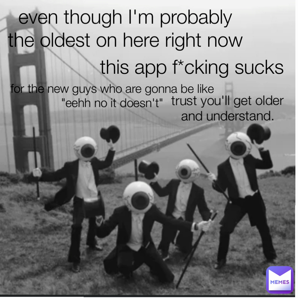 even though I'm probably the oldest on here right now trust you'll get older and understand. this app f*cking sucks for the new guys who are gonna be like
"eehh no it doesn't"