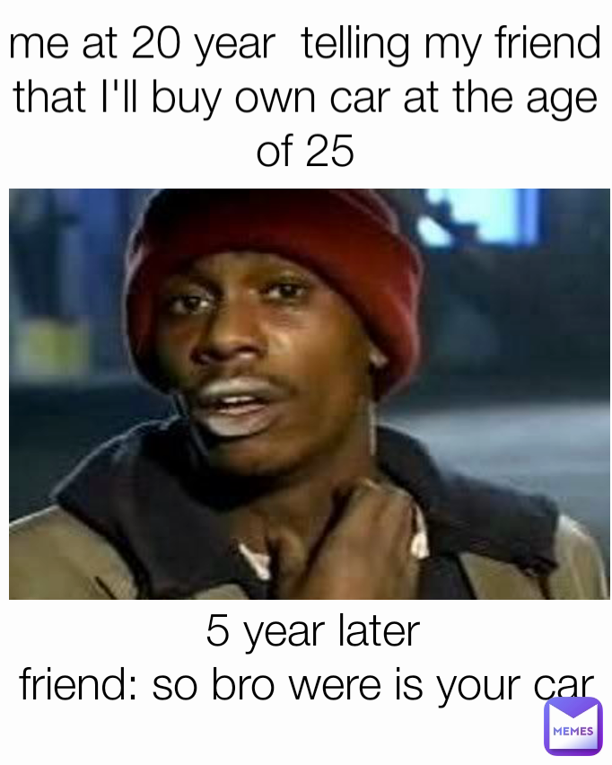 me at 20 year  telling my friend that I'll buy own car at the age of 25 5 year later
friend: so bro were is your car 
