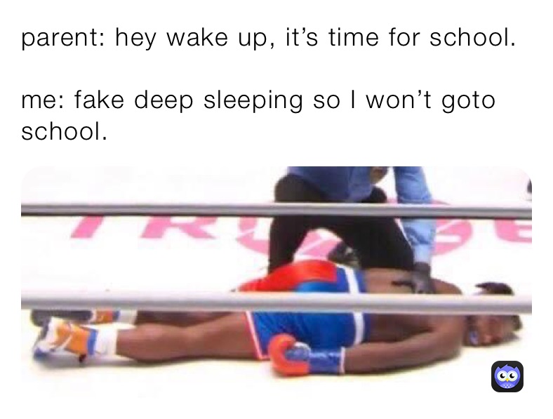 parent: hey wake up, it’s time for school. 

me: fake deep sleeping so I won’t goto school. 