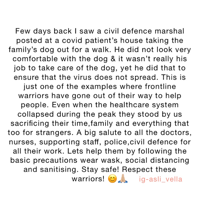 
Few days back I saw a civil defence marshal posted at a covid patient’s house taking the family’s dog out for a walk. He did not look very comfortable with the dog & it wasn’t really his job to take care of the dog, yet he did that to ensure that the virus does not spread. This is just one of the examples where frontline warriors have gone out of their way to help people. Even when the healthcare system collapsed during the peak they stood by us sacrificing their time,family and everything that too for strangers. A big salute to all the doctors, nurses, supporting staff, police,civil defence for all their work. Lets help them by following the basic precautions wear wask, social distancing and sanitising. Stay safe! Respect these warriors! 😊🙏🏼