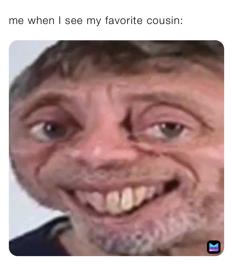 me when I see my favorite cousin: