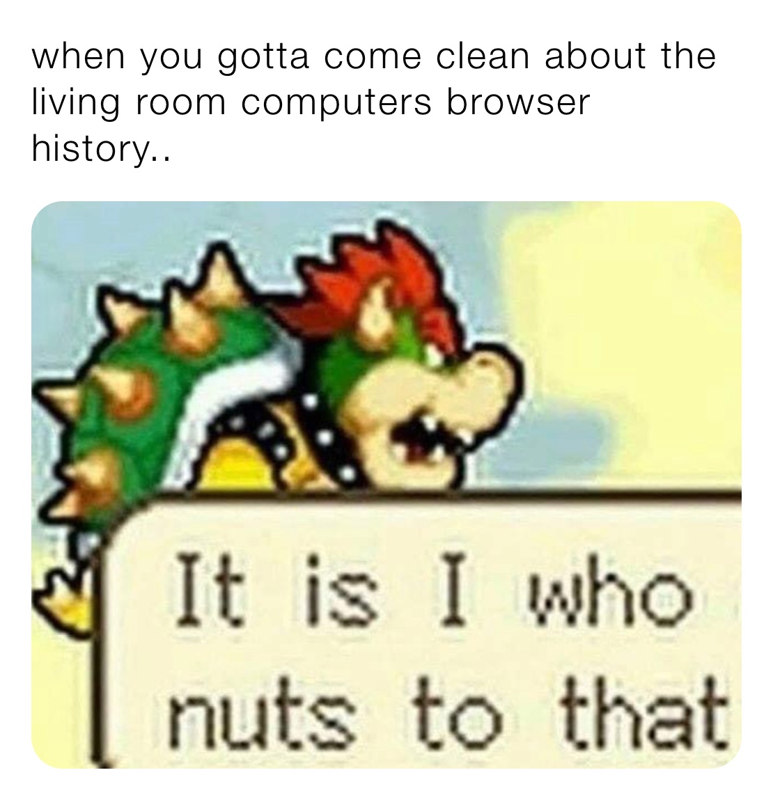 when you gotta come clean about the living room computers browser history..