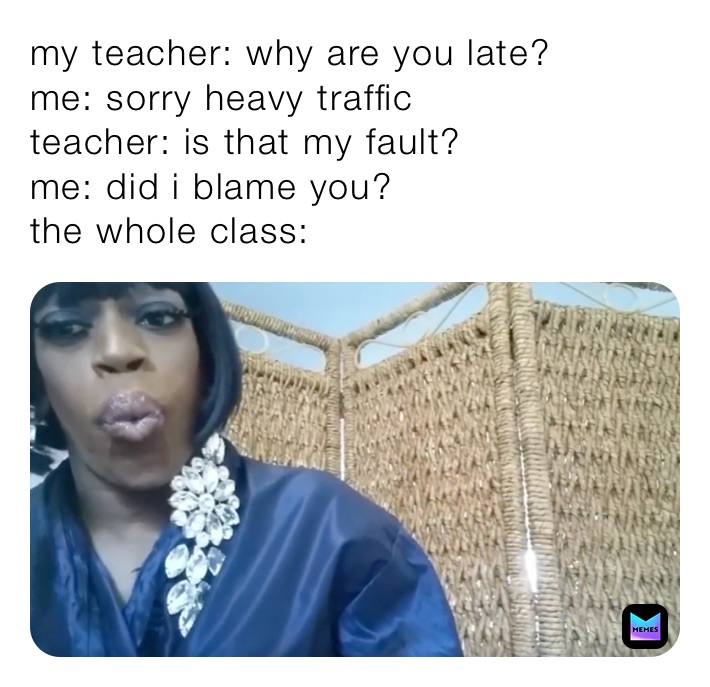 my teacher: why are you late?
me: sorry heavy traffic
teacher: is that my fault?
me: did i blame you?
the whole class: