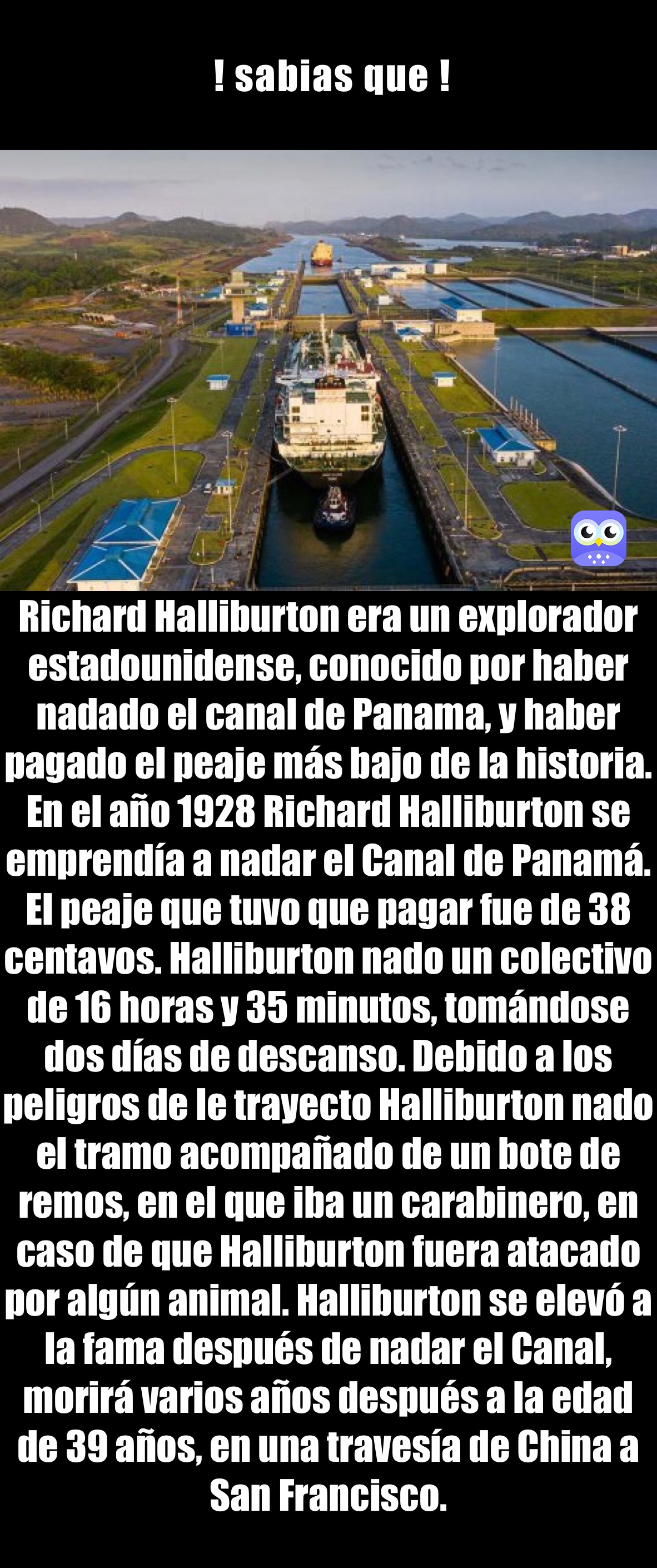  ! sabias que ! Richard Halliburton era un explorador estadounidense, conocido por haber nadado el canal de Panama, y haber pagado el peaje más bajo de la historia. En el año 1928 Richard Halliburton se emprendía a nadar el Canal de Panamá. El peaje que tuvo que pagar fue de 38 centavos. Halliburton nado un colectivo de 16 horas y 35 minutos, tomándose dos días de descanso. Debido a los peligros de le trayecto Halliburton nado el tramo acompañado de un bote de remos, en el que iba un carabinero, en caso de que Halliburton fuera atacado por algún animal. Halliburton se elevó a la fama después de nadar el Canal, morirá varios años después a la edad de 39 años, en una travesía de China a San Francisco.
