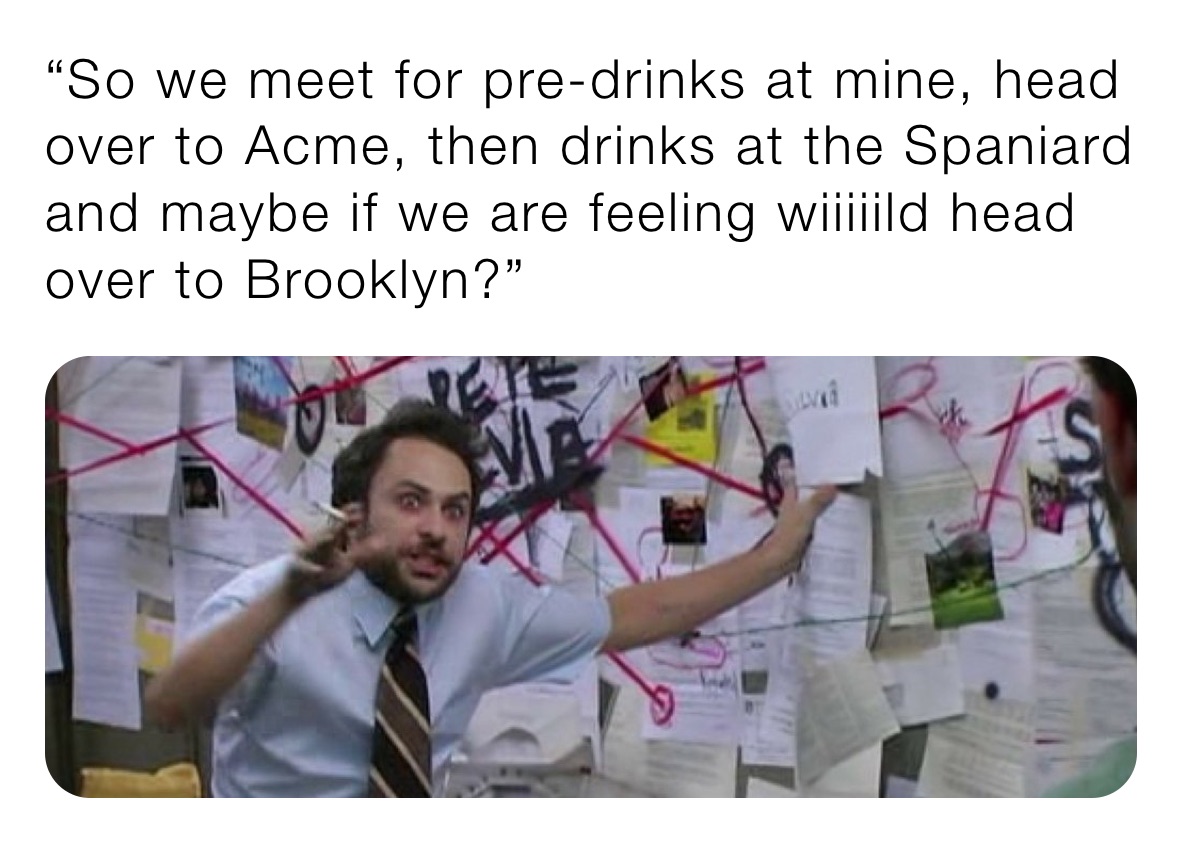 “So we meet for pre-drinks at mine, head over to Acme, then drinks at the Spaniard and maybe if we are feeling wiiiiild head over to Brooklyn?” 