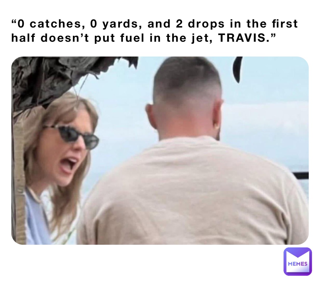 “0 catches, 0 yards, and 2 drops in the first half doesn’t put fuel in the jet, TRAVIS.”