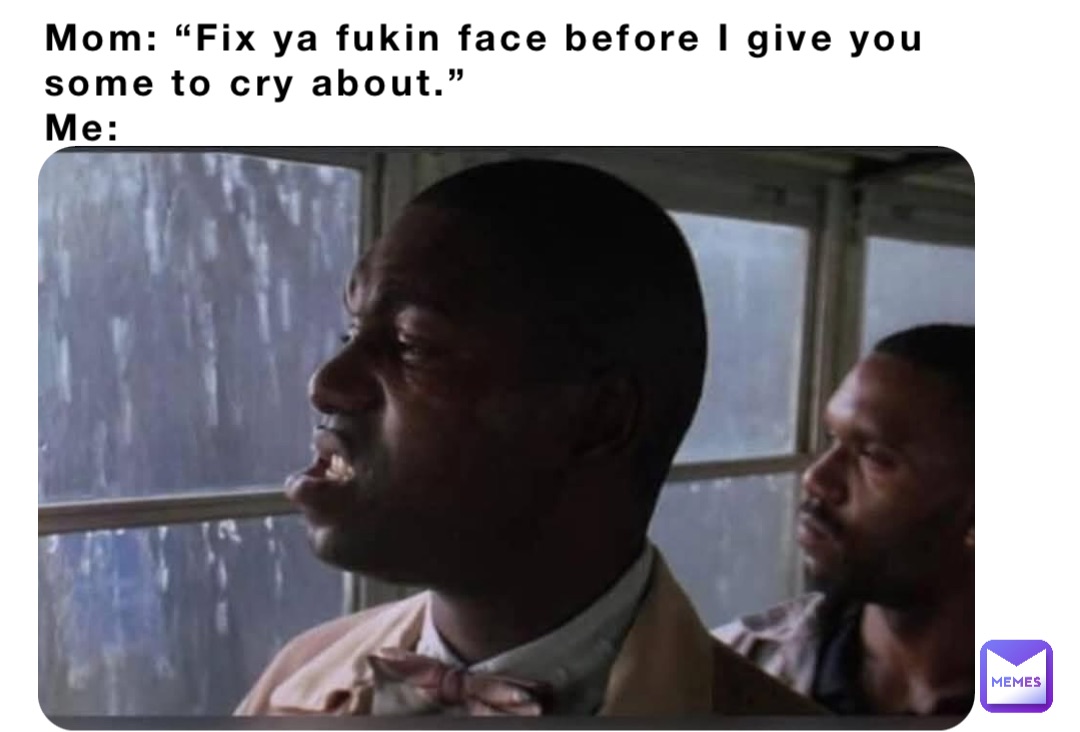 Mom: “Fix ya fukin face before I give you some to cry about.”
Me: