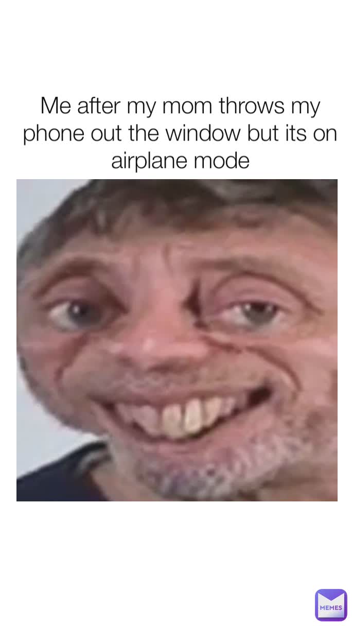 Me after my mom throws my phone out the window but its on airplane mode
 