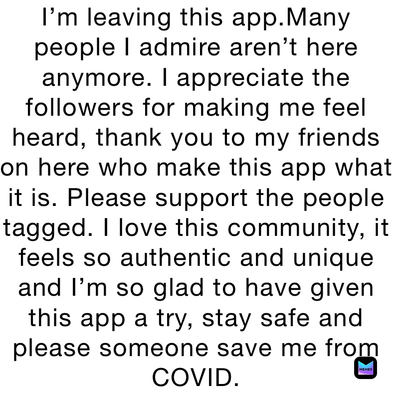 I’m leaving this app.Many people I admire aren’t here anymore. I appreciate the followers for making me feel heard, thank you to my friends on here who make this app what it is. Please support the people tagged. I love this community, it feels so authentic and unique and I’m so glad to have given this app a try, stay safe and please someone save me from COVID.