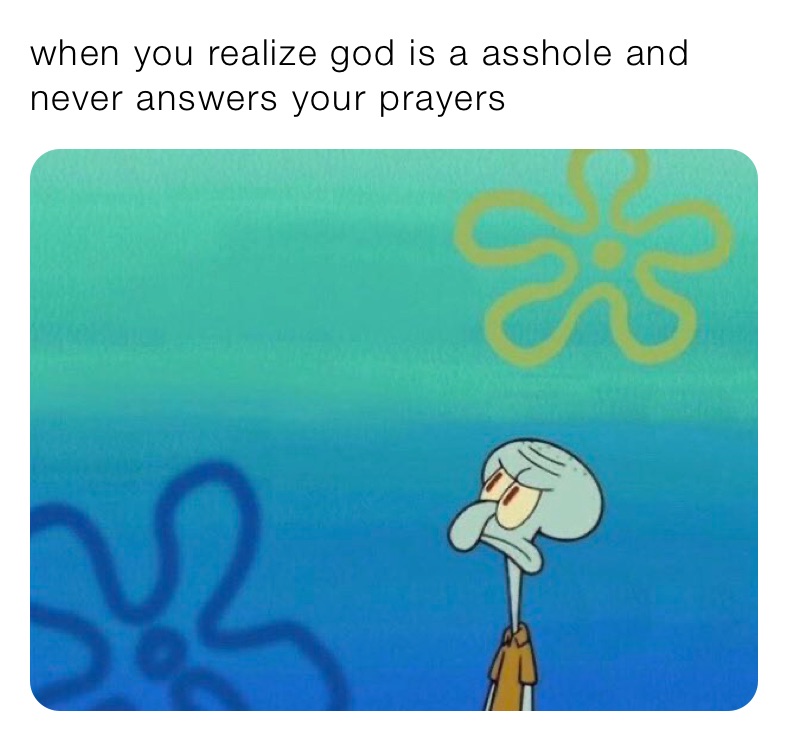 when you realize god is a asshole and never answers your prayers 