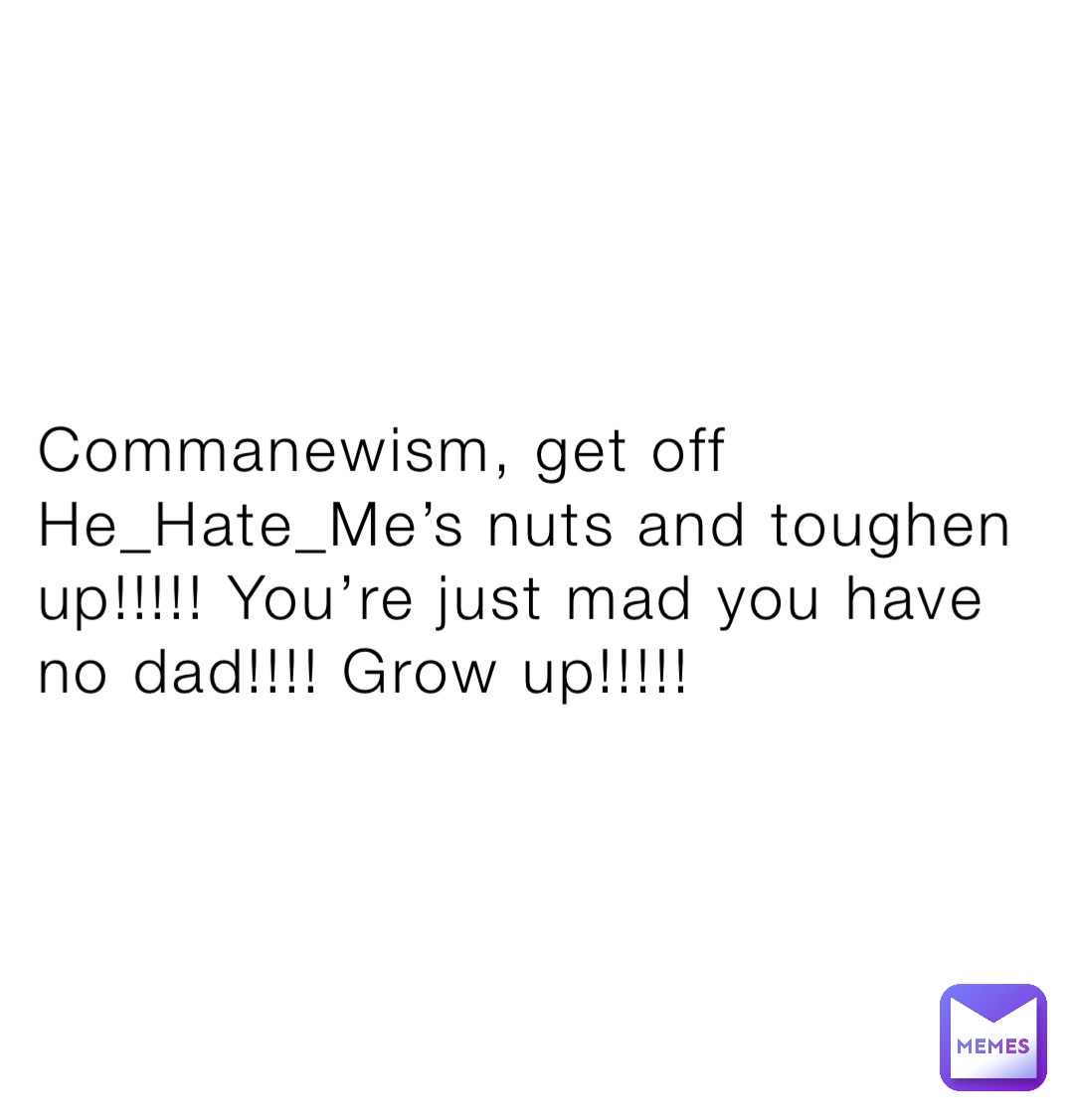 Commanewism, get off He_Hate_Me’s nuts and toughen up!!!!! You’re just mad you have no dad!!!! Grow up!!!!!