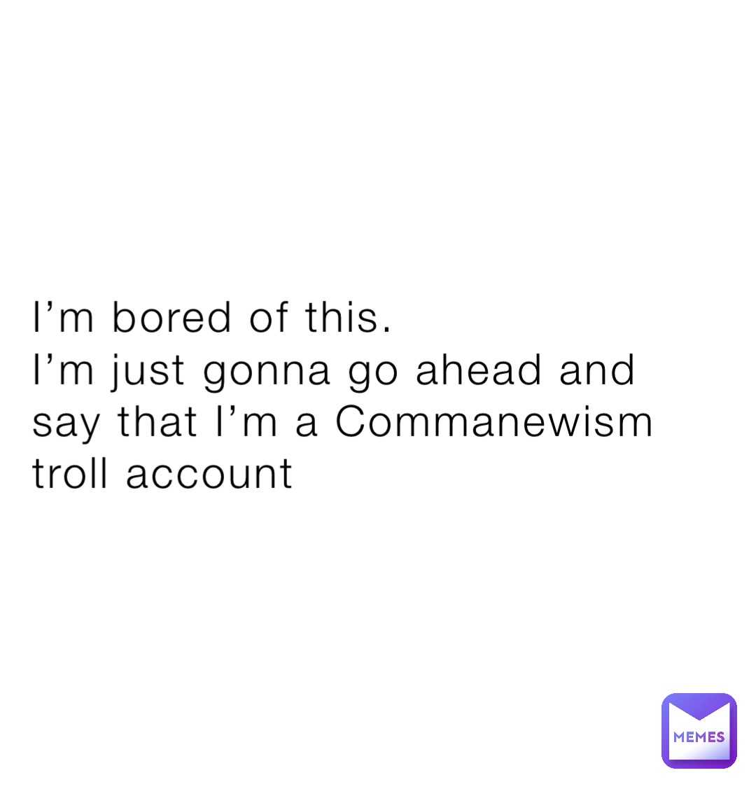 I’m bored of this.
I’m just gonna go ahead and say that I’m a Commanewism troll account