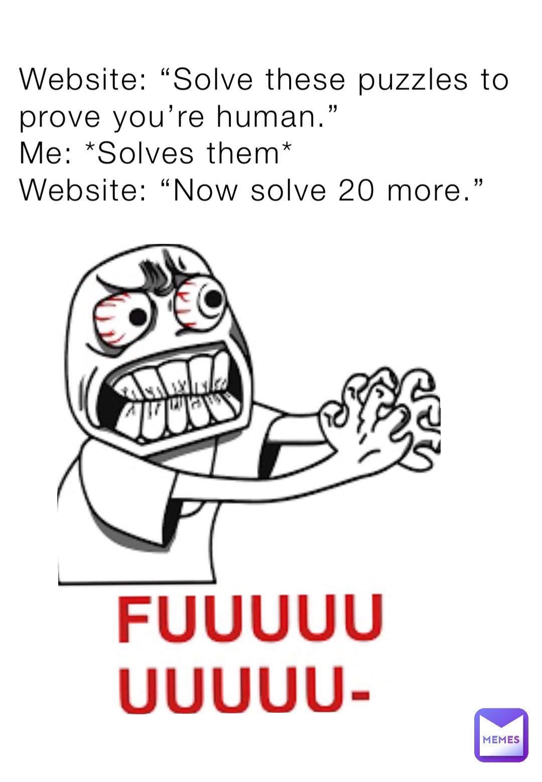 Website: “Solve these puzzles to prove you’re human.”
Me: *Solves them*
Website: “Now solve 20 more.”
