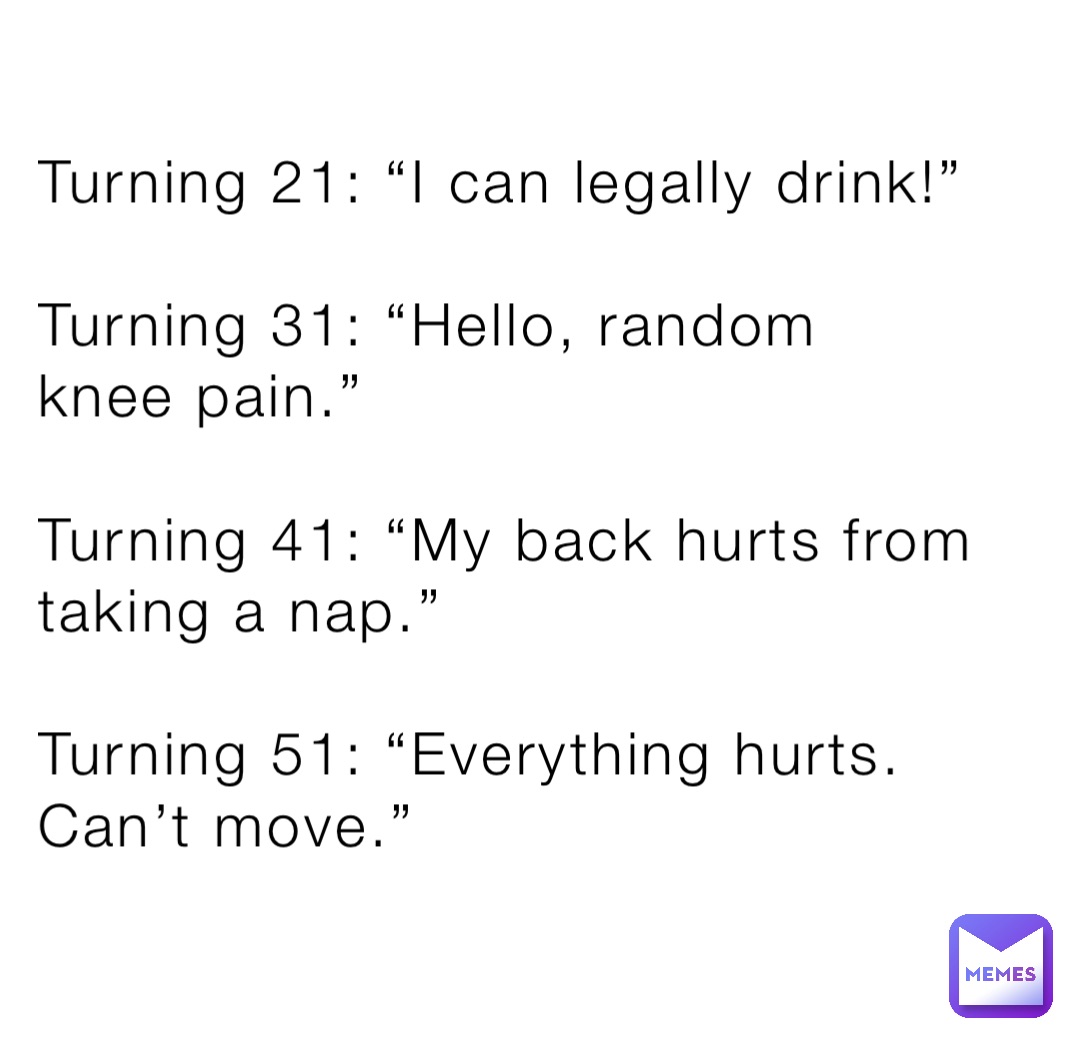 Turning 21: “I can legally drink!”

Turning 31: “Hello, random 
knee pain.”

Turning 41: “My back hurts from taking a nap.”

Turning 51: “Everything hurts. Can’t move.”