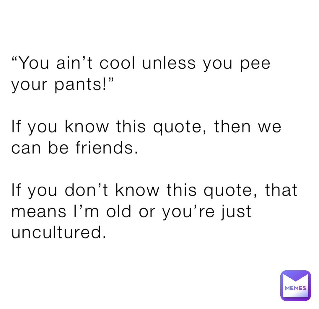 “You ain’t cool unless you pee your pants!”

If you know this quote, then we can be friends. 

If you don’t know this quote, that means I’m old or you’re just uncultured.