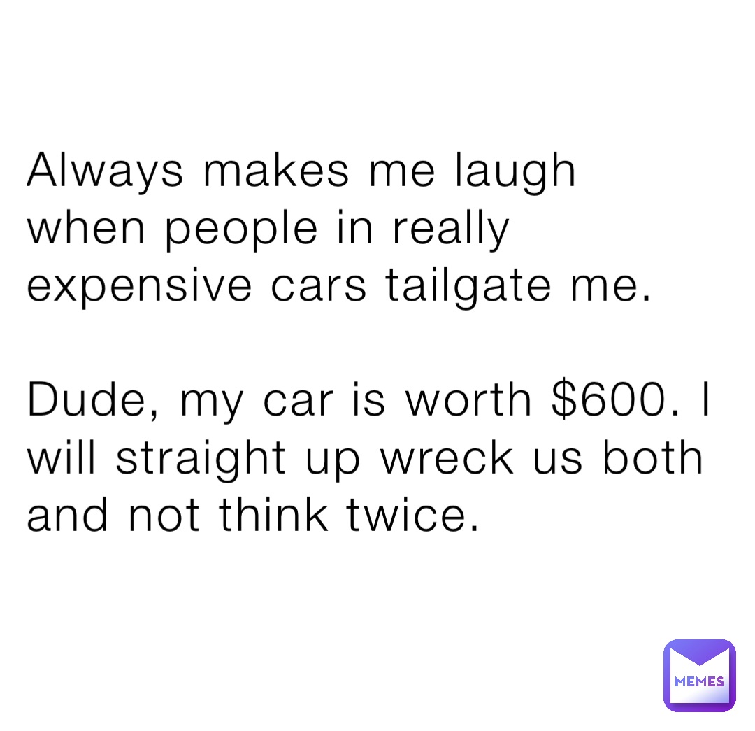 Always makes me laugh when people in really expensive cars tailgate me.

Dude, my car is worth $600. I will straight up wreck us both and not think twice.