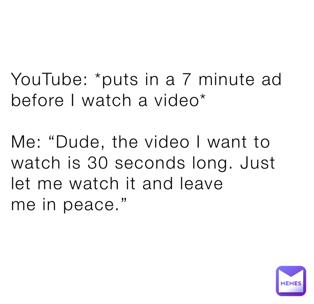 YouTube: *puts in a 7 minute ad before I watch a video*

Me: “Dude, the video I want to watch is 30 seconds long. Just let me watch it and leave 
me in peace.”