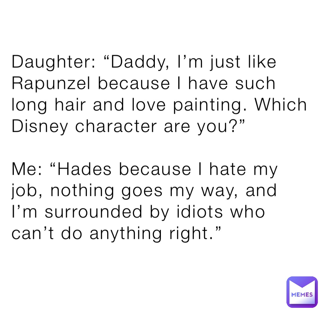 Daughter: “Daddy, I’m just like Rapunzel because I have such long hair and love painting. Which
Disney character are you?”

Me: “Hades because I hate my job, nothing goes my way, and I’m surrounded by idiots who can’t do anything right.”