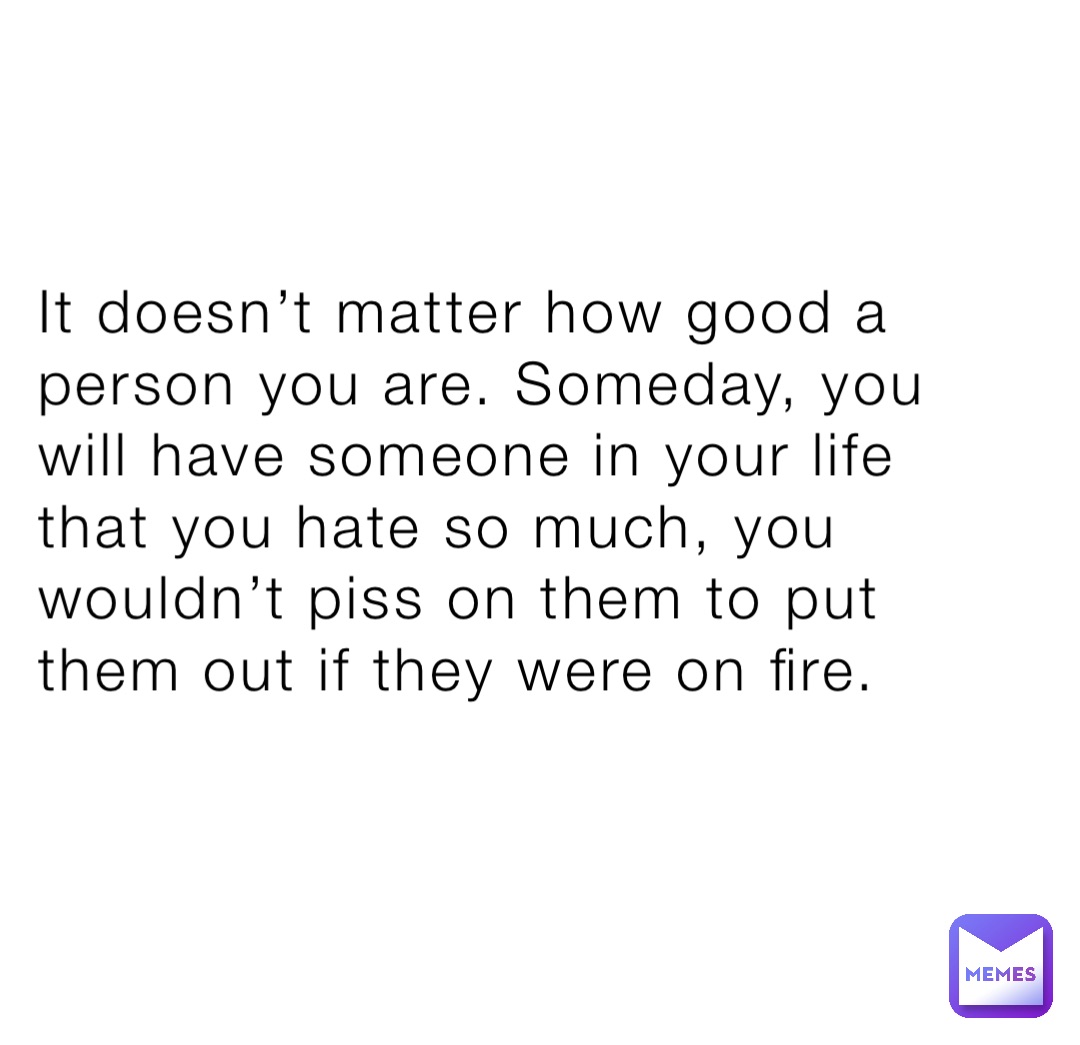 It doesn’t matter how good a person you are. Someday, you will have someone in your life that you hate so much, you wouldn’t piss on them to put them out if they were on fire.