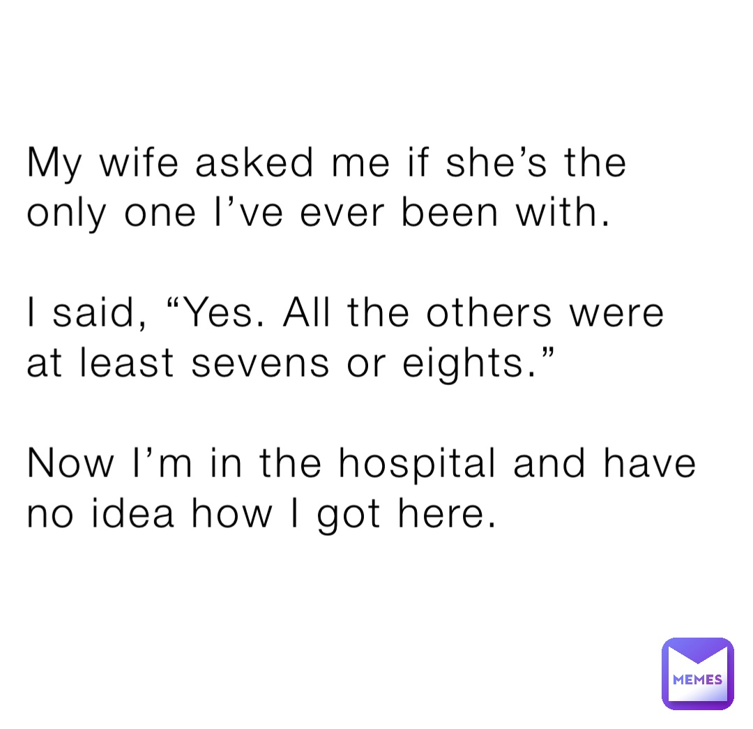 My wife asked me if she’s the only one I’ve ever been with.

I said, “Yes. All the others were at least sevens or eights.”

Now I’m in the hospital and have no idea how I got here.