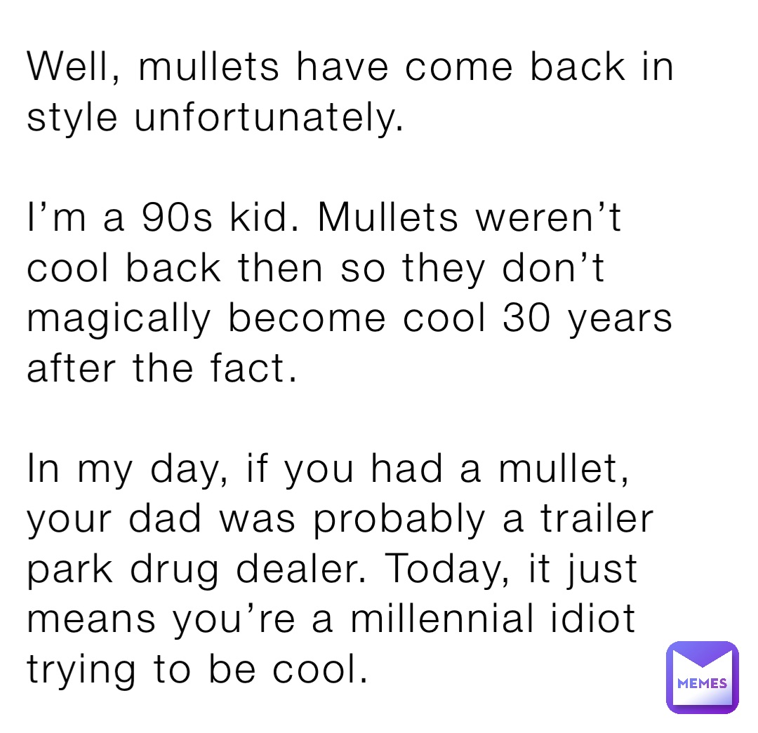Well, mullets have come back in style unfortunately. 

I’m a 90s kid. Mullets weren’t cool back then so they don’t magically become cool 30 years after the fact. 

In my day, if you had a mullet, your dad was probably a trailer park drug dealer. Today, it just means you’re a millennial idiot trying to be cool.