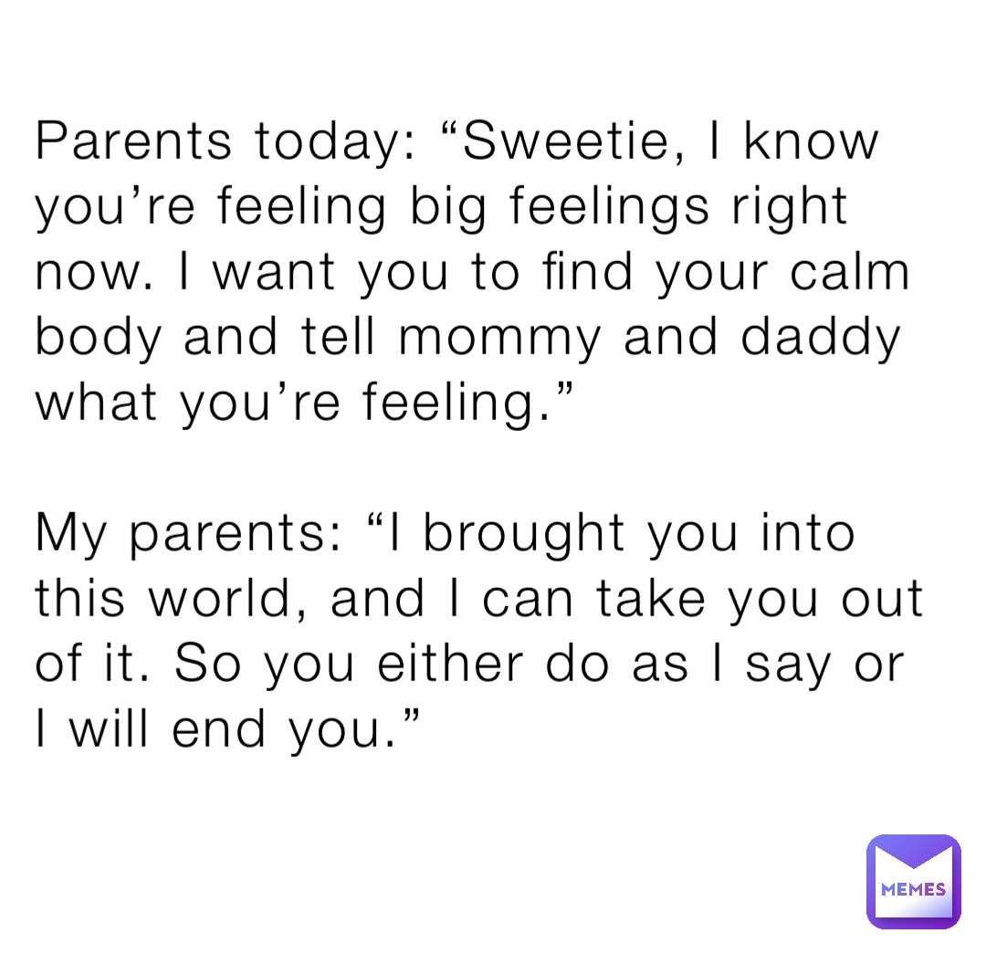 Parents today: “Sweetie, I know you’re feeling big feelings right now. I want you to find your calm body and tell mommy and daddy what you’re feeling.”

My parents: “I brought you into this world, and I can take you out of it. So you either do as I say or I will end you.”