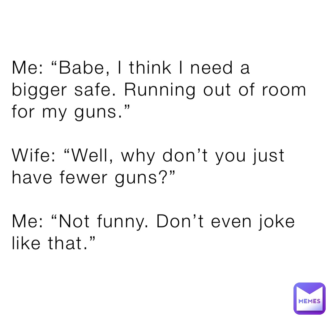 Me: “Babe, I think I need a bigger safe. Running out of room for my guns.”

Wife: “Well, why don’t you just have fewer guns?”

Me: “Not funny. Don’t even joke like that.”