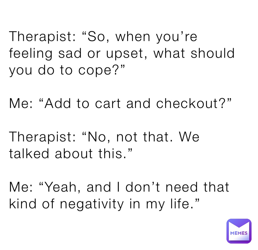 Therapist: “So, when you’re feeling sad or upset, what should you do to cope?”

Me: “Add to cart and checkout?”

Therapist: “No, not that. We talked about this.”

Me: “Yeah, and I don’t need that kind of negativity in my life.”