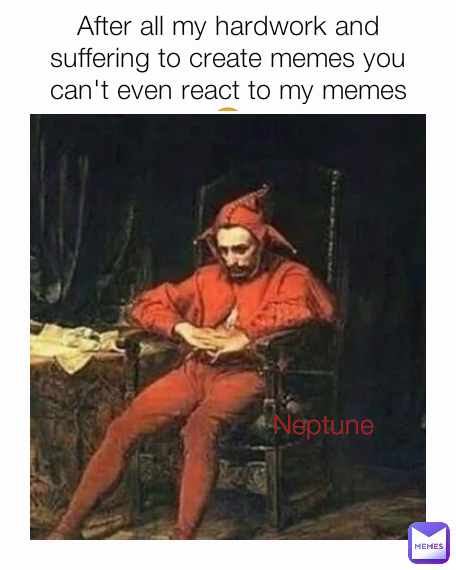 After all my hardwork and suffering to create memes you can't even react to my memes😥 Neptune