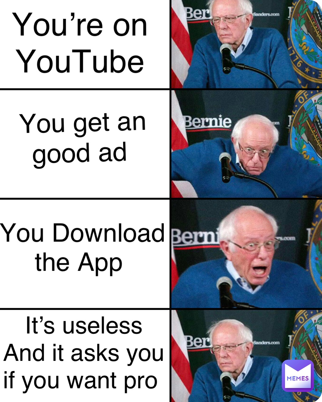 You’re on 
YouTube You get an 
good ad You Download 
the App It’s useless 
And it asks you 
if you want pro