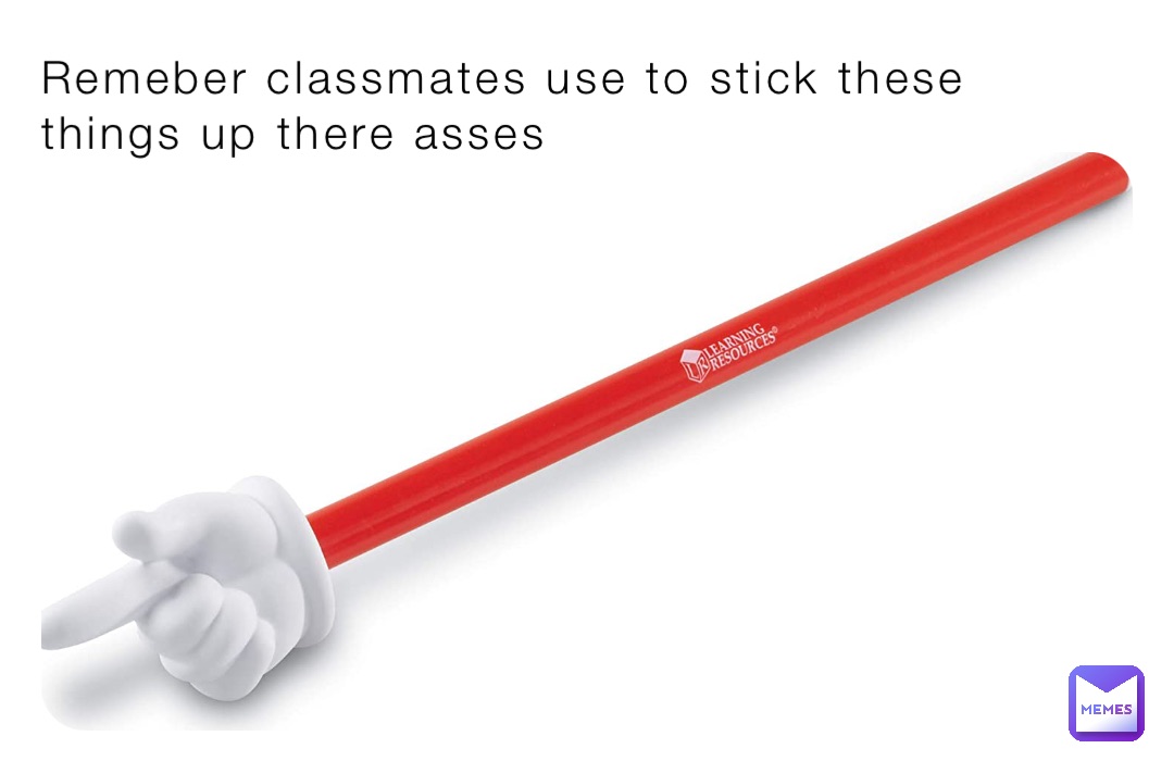 Remeber classmates use to stick these  things up there asses