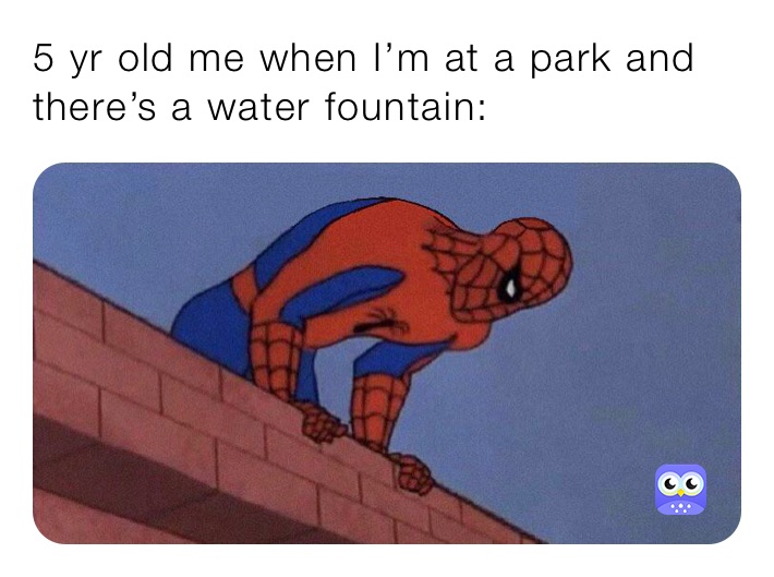 5 yr old me when I’m at a park and there’s a water fountain: