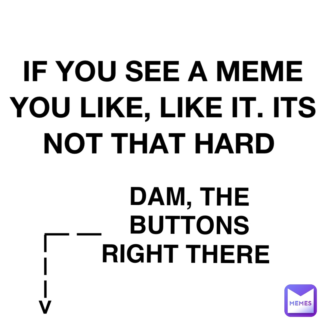 IF YOU SEE A MEME 
YOU LIKE, LIKE IT. ITS 
NOT THAT HARD DAM, THE BUTTONS 
RIGHT THERE ———> ——