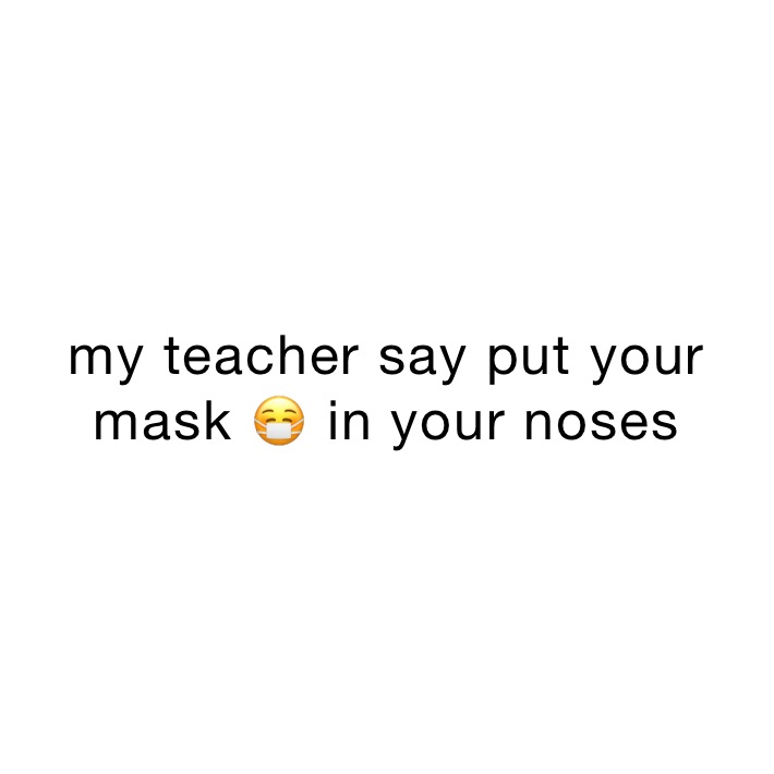 my teacher say put your mask 😷 in your noses 