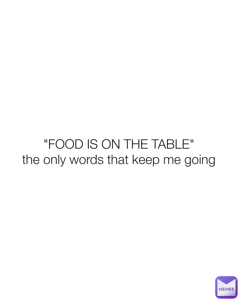 "FOOD IS ON THE TABLE" 
the only words that keep me going 