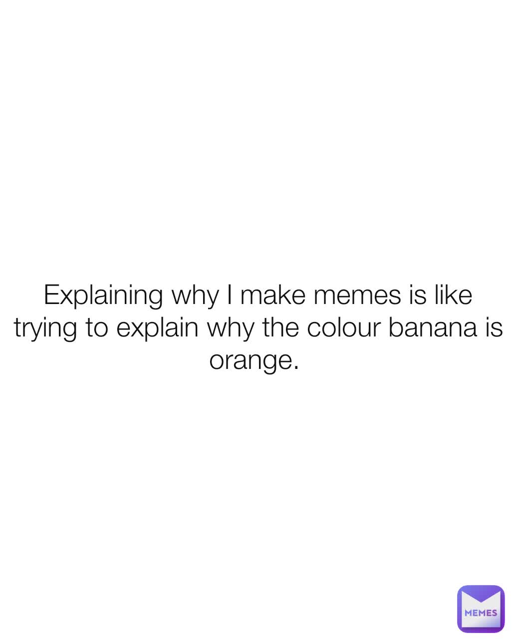 Explaining why I make memes is like trying to explain why the colour banana is orange. 