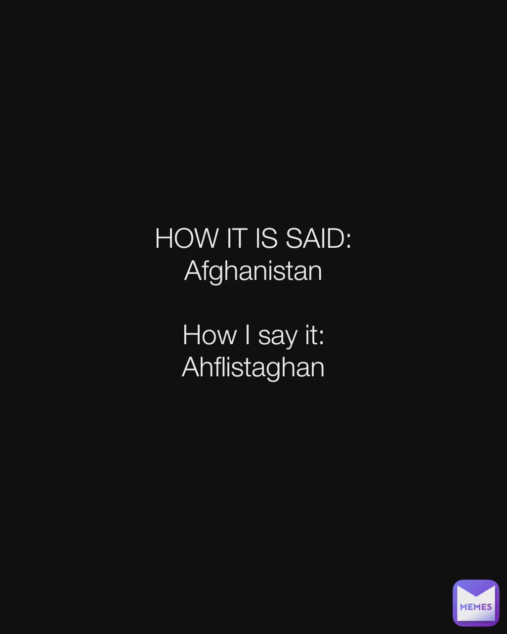 HOW IT IS SAID:
Afghanistan

How I say it:
Ahflistaghan
