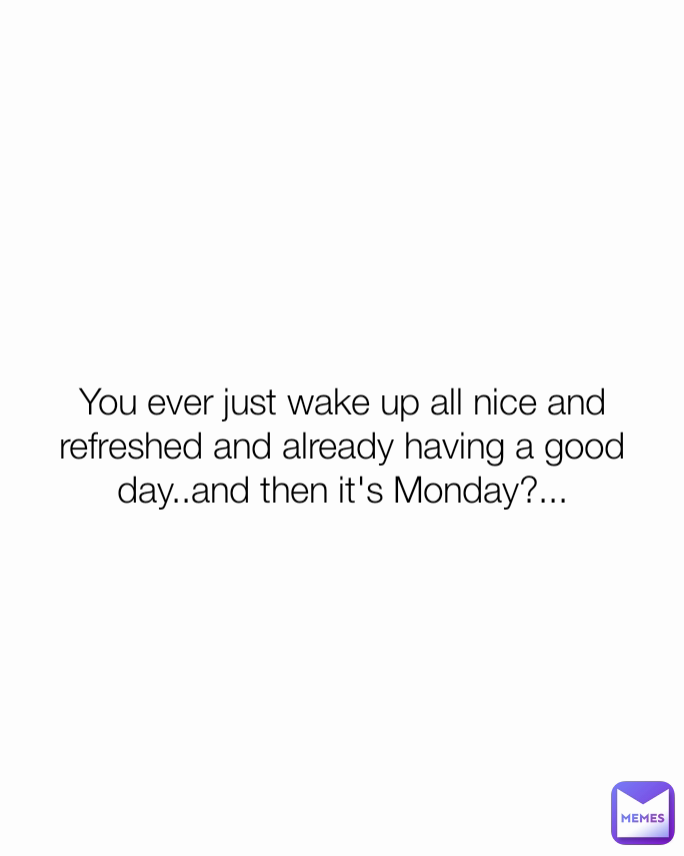 You ever just wake up all nice and refreshed and already having a good day..and then it's Monday?...