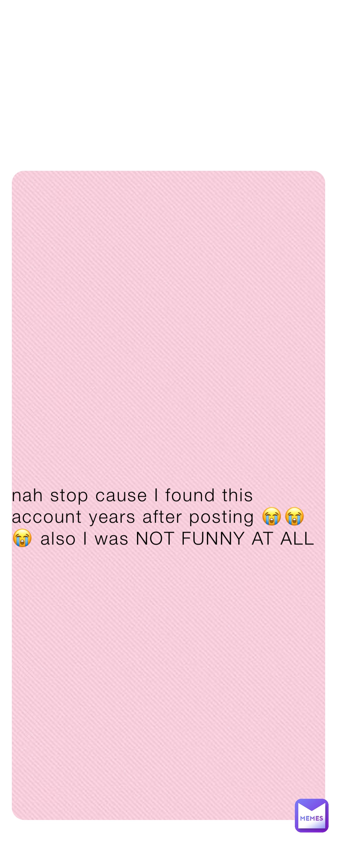 nah stop cause I found this account years after posting 😭😭😭 also I was NOT FUNNY AT ALL