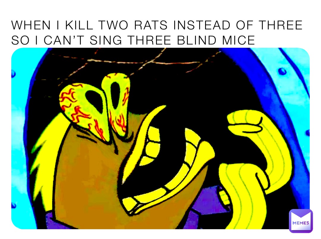 When I kill two rats instead of three so I can’t sing three blind mice